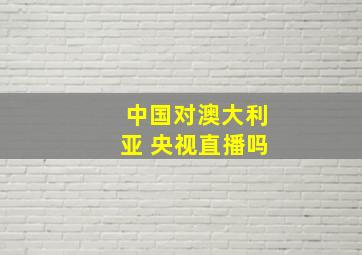 中国对澳大利亚 央视直播吗